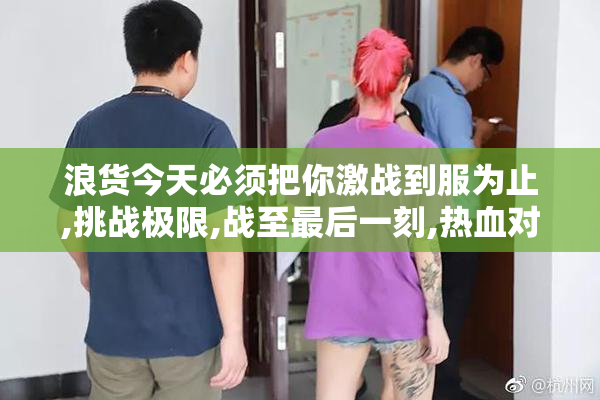 浪货今天必须把你激战到服为止,挑战极限,战至最后一刻,热血对决