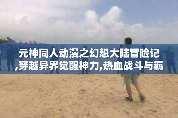 元神同人动漫之幻想大陆冒险记,穿越异界觉醒神力,热血战斗与羁绊