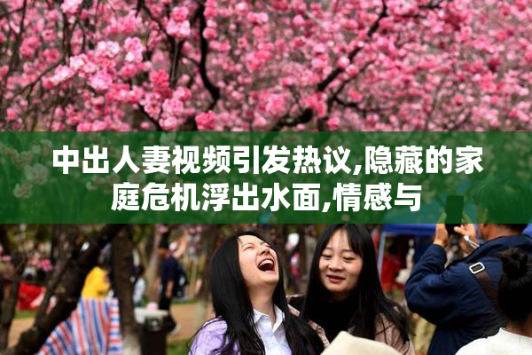 中出人妻视频引发热议,隐藏的家庭危机浮出水面,情感与