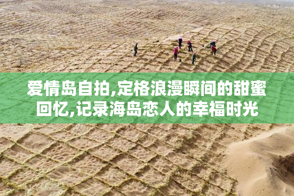 爱情岛自拍,定格浪漫瞬间的甜蜜回忆,记录海岛恋人的幸福时光