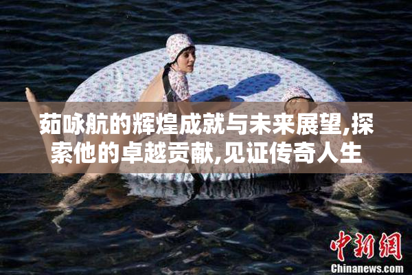 茹咏航的辉煌成就与未来展望,探索他的卓越贡献,见证传奇人生