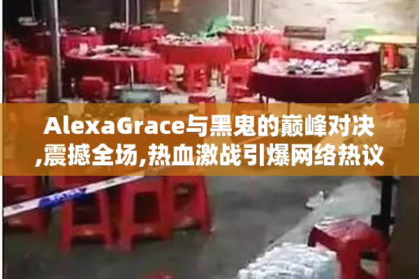 AlexaGrace与黑鬼的巅峰对决,震撼全场,热血激战引爆网络热议