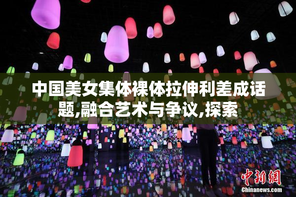 中国美女集体裸体拉伸利差成话题,融合艺术与争议,探索