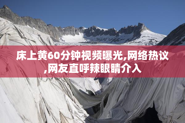 床上黄60分钟视频曝光,网络热议,网友直呼辣眼睛介入