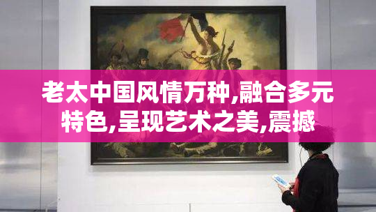老太中国风情万种,融合多元特色,呈现艺术之美,震撼