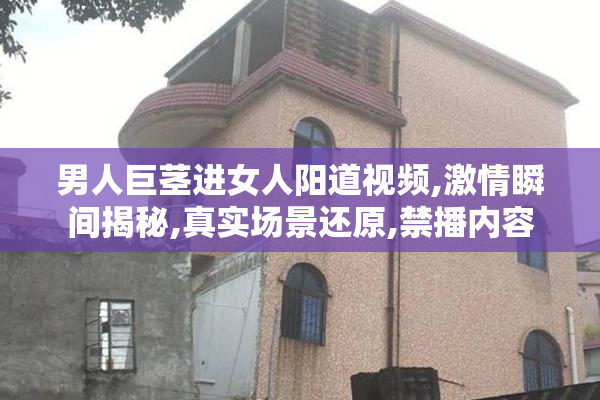 男人巨茎进女人阳道视频,激情瞬间揭秘,真实场景还原,禁播内容
