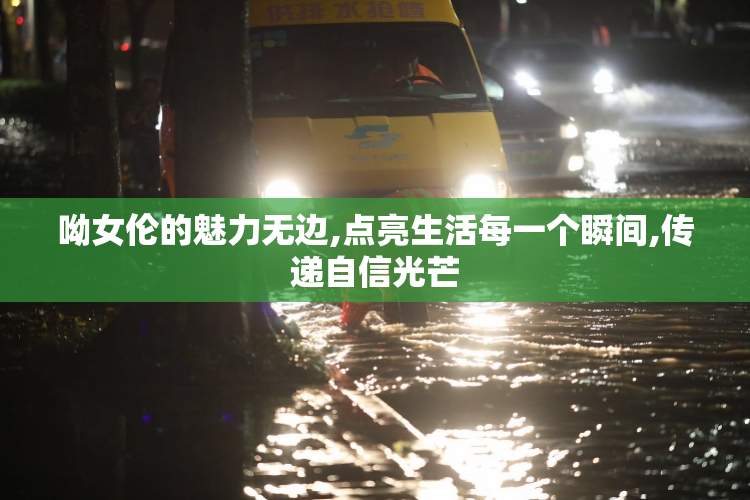 呦女伦的魅力无边,点亮生活每一个瞬间,传递自信光芒
