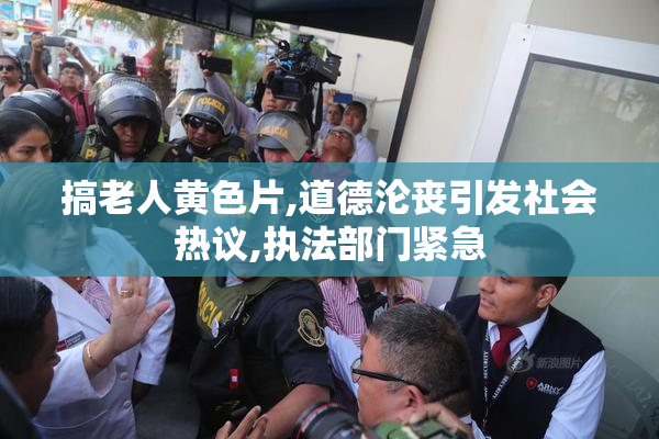 搞老人黄色片,道德沦丧引发社会热议,执法部门紧急