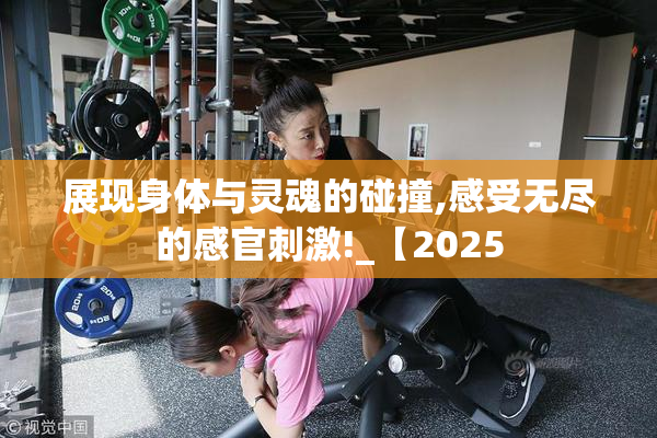展现身体与灵魂的碰撞,感受无尽的感官刺激!_【2025