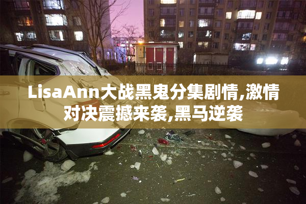 LisaAnn大战黑鬼分集剧情,激情对决震撼来袭,黑马逆袭