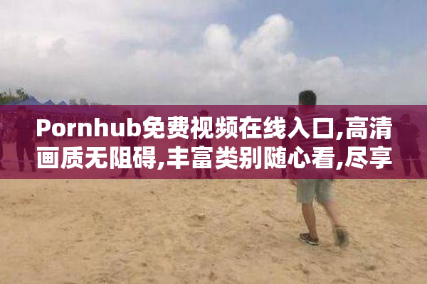 Pornhub免费视频在线入口,高清画质无阻碍,丰富类别随心看,尽享