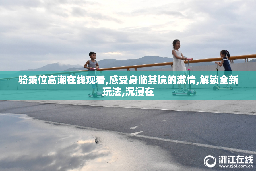 骑乘位高潮在线观看,感受身临其境的激情,解锁全新玩法,沉浸在