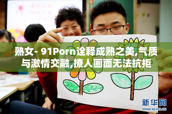 熟女- 91Porn诠释成熟之美,气质与激情交融,撩人画面无法抗拒