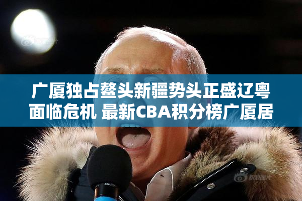广厦独占鳌头新疆势头正盛辽粤面临危机 最新CBA积分榜广厦居首