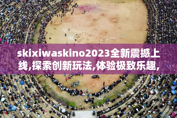 skixiwaskino2023全新震撼上线,探索创新玩法,体验极致乐趣,不容错过