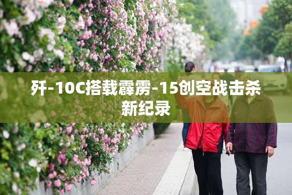 歼-10C搭载霹雳-15创空战击杀新纪录