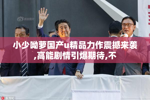 小少呦萝国产u精品力作震撼来袭,高能剧情引爆期待,不