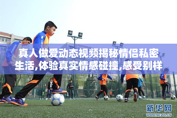 真人做爱动态视频揭秘情侣私密生活,体验真实情感碰撞,感受别样