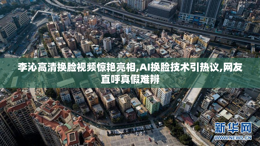 李沁高清换脸视频惊艳亮相,AI换脸技术引热议,网友直呼真假难辨