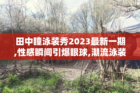 田中瞳泳装秀2023最新一期,性感瞬间引爆眼球,潮流泳装