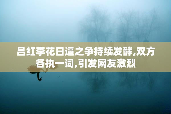 吕红李花日逼之争持续发酵,双方各执一词,引发网友激烈