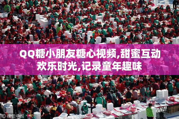 QQ糖小朋友糖心视频,甜蜜互动欢乐时光,记录童年趣味