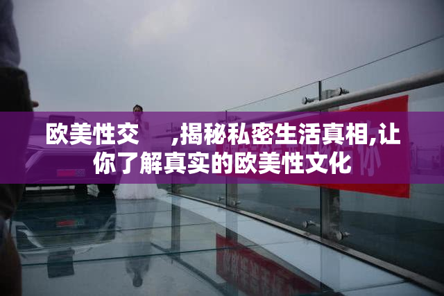 欧美性交     ,揭秘私密生活真相,让你了解真实的欧美性文化