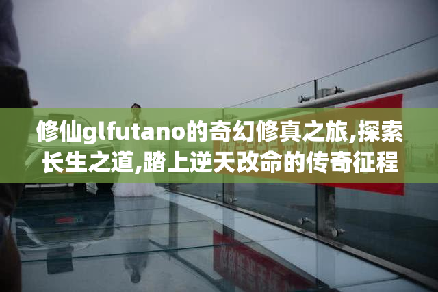 修仙glfutano的奇幻修真之旅,探索长生之道,踏上逆天改命的传奇征程