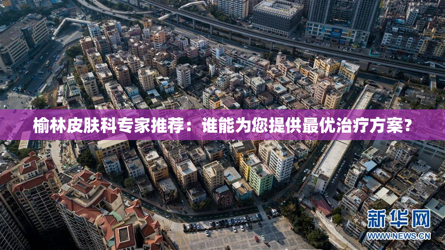 榆林皮肤科专家推荐：谁能为您提供最优治疗方案？