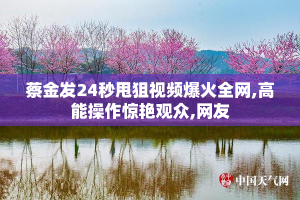蔡金发24秒甩狙视频爆火全网,高能操作惊艳观众,网友