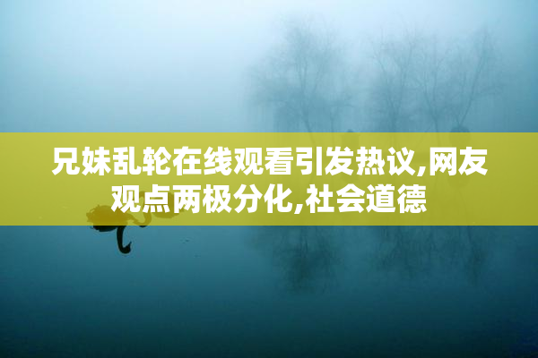 兄妹乱轮在线观看引发热议,网友观点两极分化,社会道德