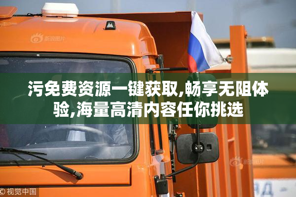 污免费资源一键获取,畅享无阻体验,海量高清内容任你挑选