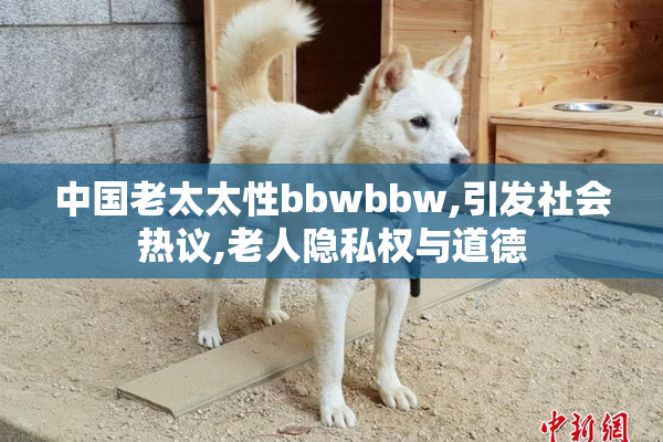 中国老太太性bbwbbw,引发社会热议,老人隐私权与道德