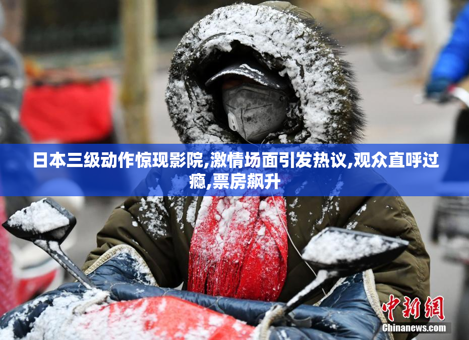 日本三级动作惊现影院,激情场面引发热议,观众直呼过瘾,票房飙升