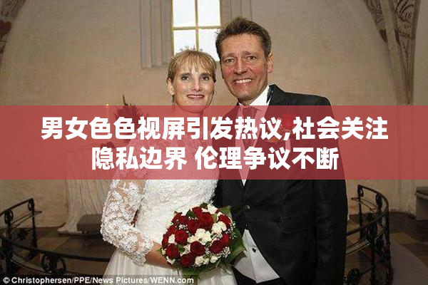 男女色色视屏引发热议,社会关注隐私边界 伦理争议不断