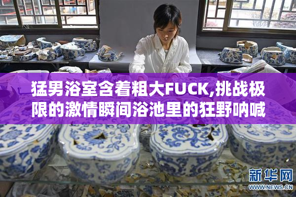 猛男浴室含着粗大FUCK,挑战极限的激情瞬间浴池里的狂野呐喊勇闯