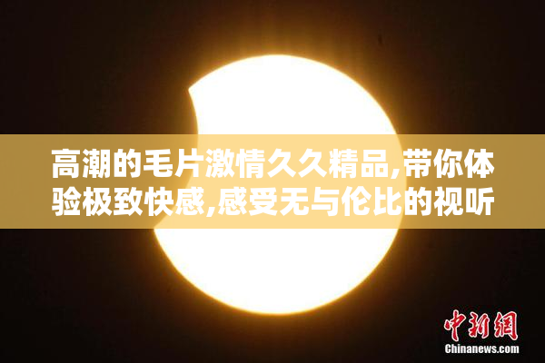 高潮的毛片激情久久精品,带你体验极致快感,感受无与伦比的视听