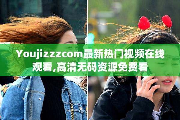 Youjizzzcom最新热门视频在线观看,高清无码资源免费看