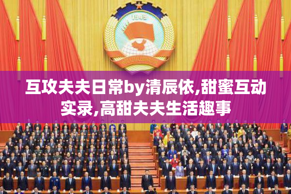 互攻夫夫日常by清辰依,甜蜜互动实录,高甜夫夫生活趣事