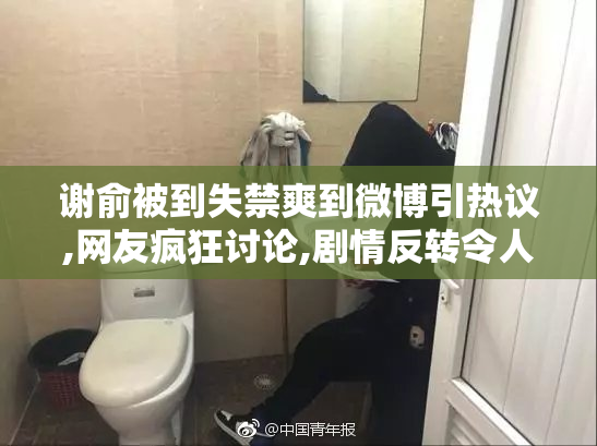 谢俞被到失禁爽到微博引热议,网友疯狂讨论,剧情反转令人意外