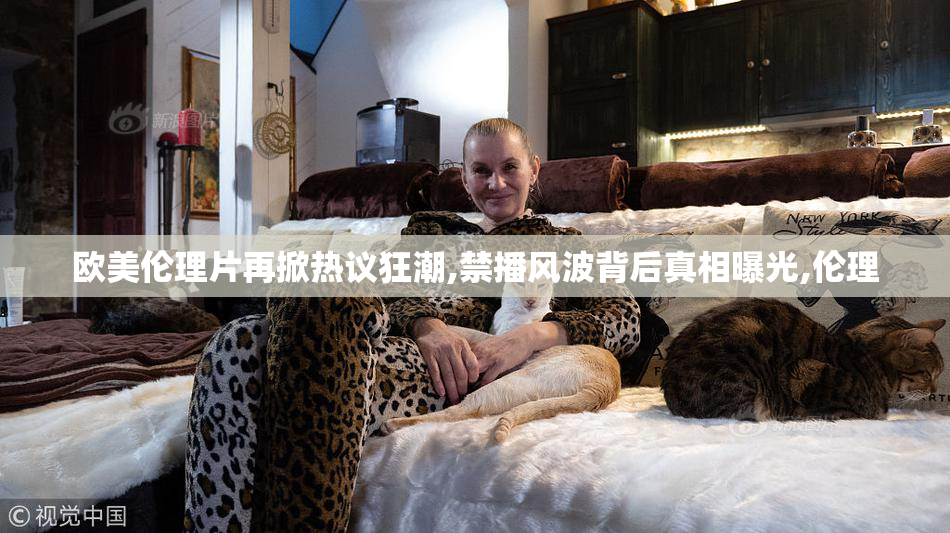 欧美伦理片再掀热议狂潮,禁播风波背后真相曝光,伦理