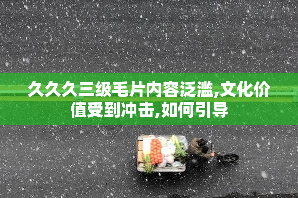 久久久三级毛片内容泛滥,文化价值受到冲击,如何引导