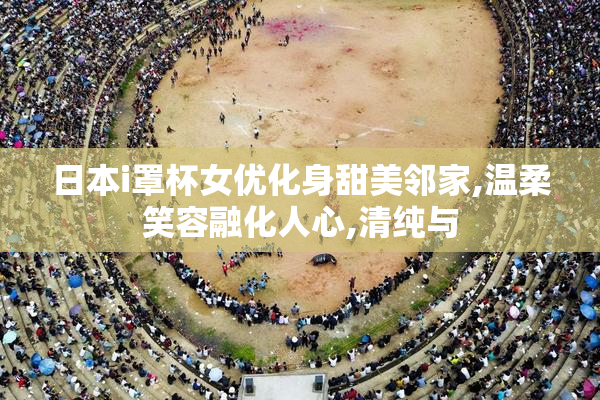 日本i罩杯女优化身甜美邻家,温柔笑容融化人心,清纯与