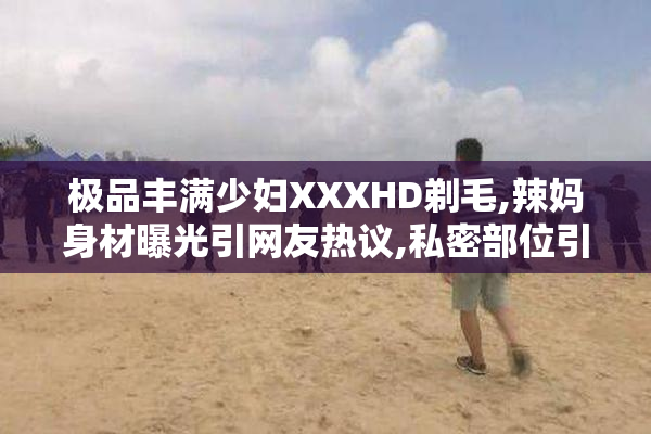 极品丰满少妇XXXHD剃毛,辣妈身材曝光引网友热议,私密部位引发
