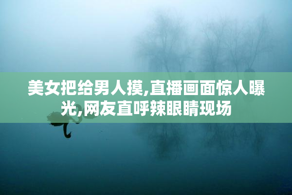 美女把给男人摸,直播画面惊人曝光,网友直呼辣眼睛现场