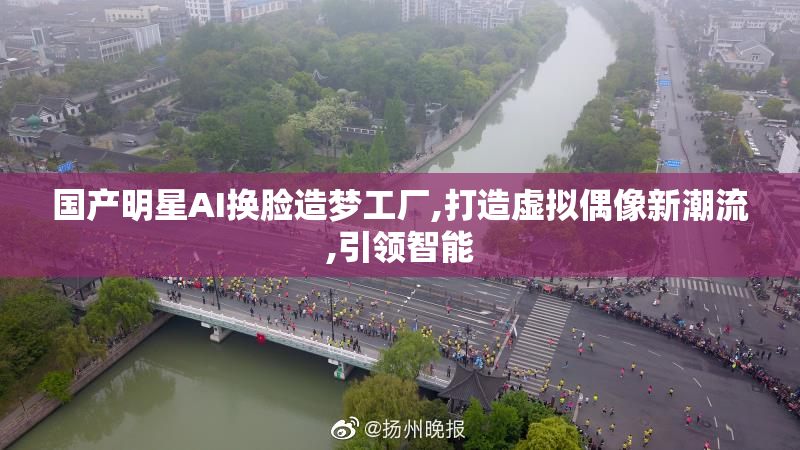 国产明星AI换脸造梦工厂,打造虚拟偶像新潮流,引领智能