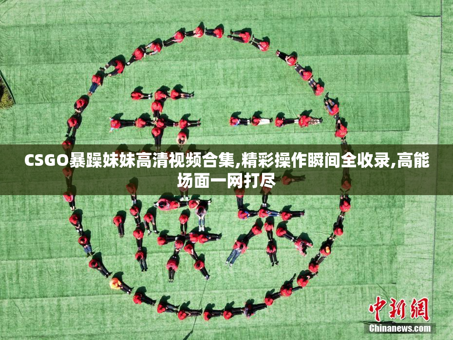 CSGO暴躁妹妹高清视频合集,精彩操作瞬间全收录,高能场面一网打尽