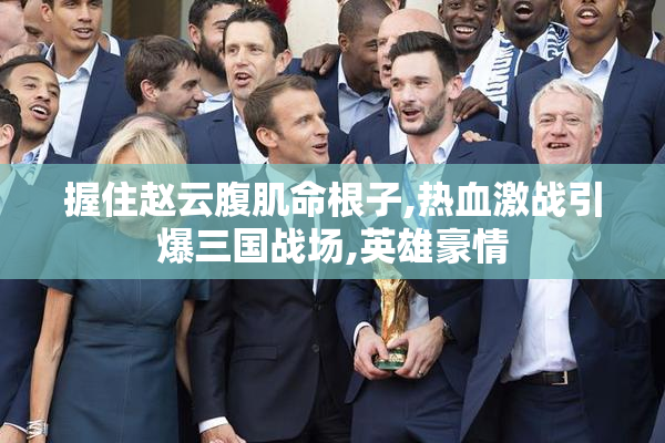 握住赵云腹肌命根子,热血激战引爆三国战场,英雄豪情
