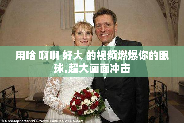 用哈 啊啊 好大 的视频燃爆你的眼球,超大画面冲击