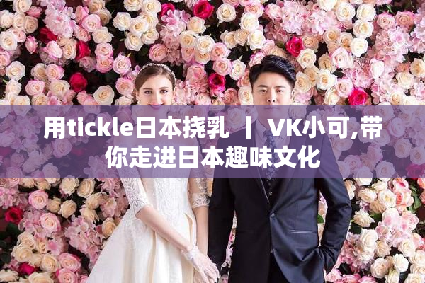 用tickle日本挠乳 丨 VK小可,带你走进日本趣味文化